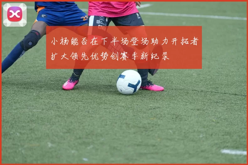 小杨能否在下半场登场助力开拓者扩大领先优势创赛季新纪录