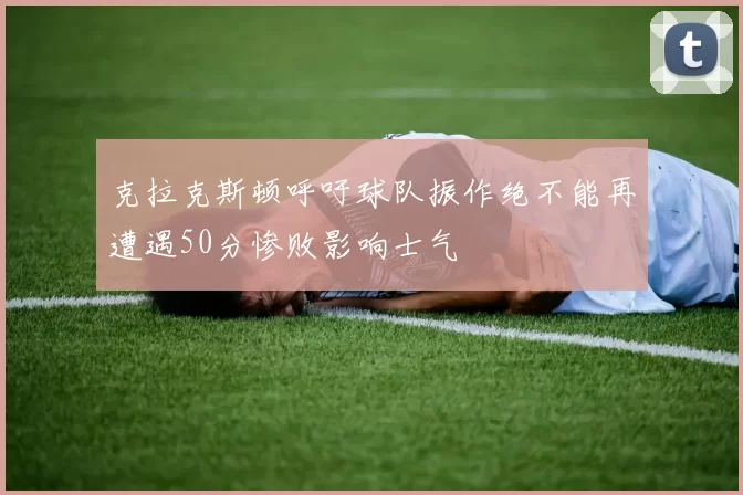 克拉克斯顿呼吁球队振作绝不能再遭遇50分惨败影响士气