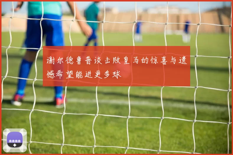 谢尔德鲁普谈击败皇马的惊喜与遗憾希望能进更多球