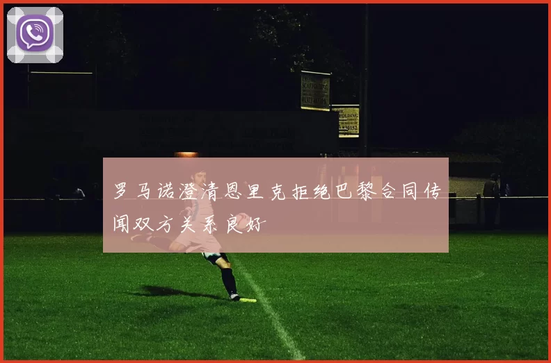 罗马诺澄清恩里克拒绝巴黎合同传闻双方关系良好