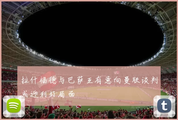 拉什福德与巴萨互有意向曼联谈判或迎利好局面