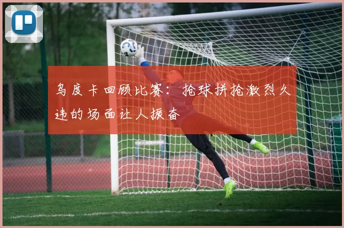 乌度卡回顾比赛：抢球拼抢激烈久违的场面让人振奋